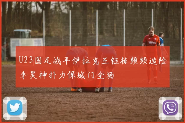 U23国足战平伊拉克王钰栋频频造险李昊神扑力保城门全场